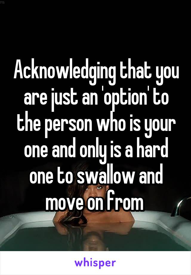 Acknowledging that you are just an 'option' to the person who is your one and only is a hard one to swallow and move on from 