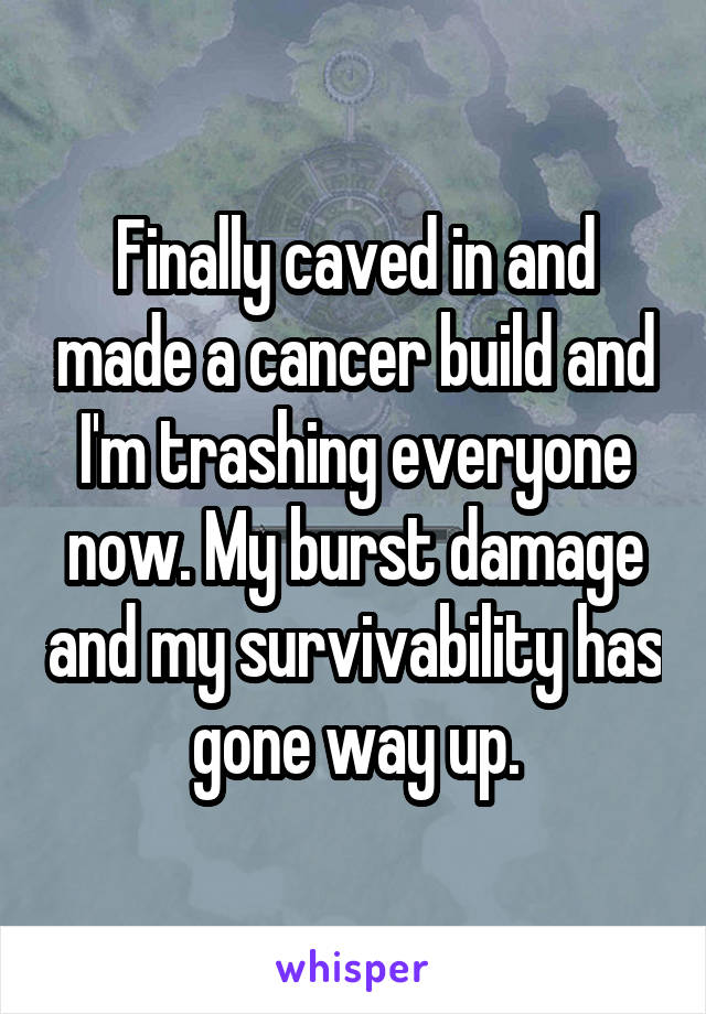 Finally caved in and made a cancer build and I'm trashing everyone now. My burst damage and my survivability has gone way up.