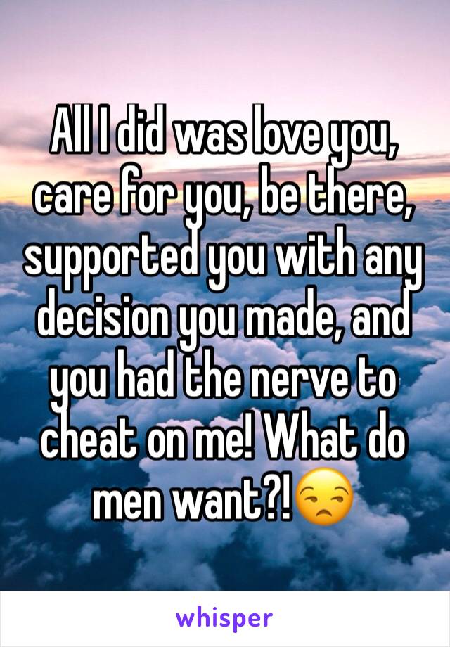 All I did was love you, care for you, be there, supported you with any decision you made, and you had the nerve to cheat on me! What do men want?!😒 