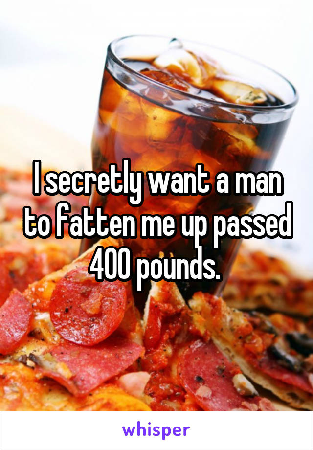 I secretly want a man to fatten me up passed 400 pounds. 