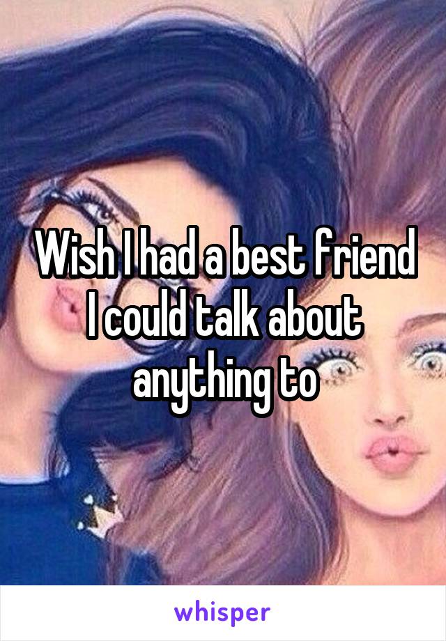 Wish I had a best friend I could talk about anything to