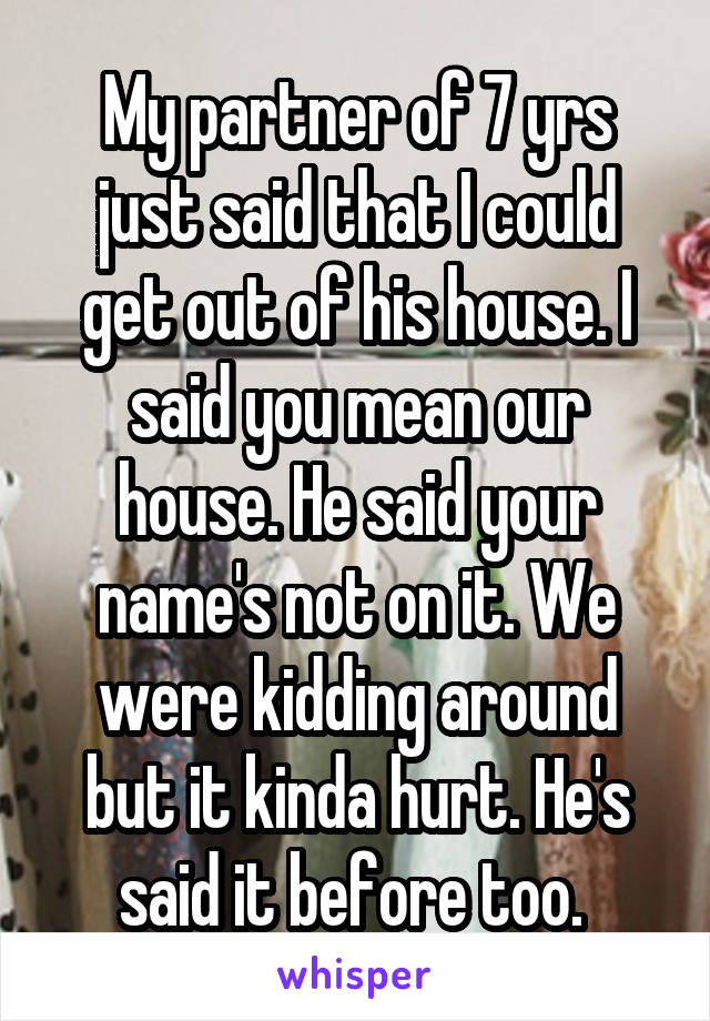 My partner of 7 yrs just said that I could get out of his house. I said you mean our house. He said your name's not on it. We were kidding around but it kinda hurt. He's said it before too. 