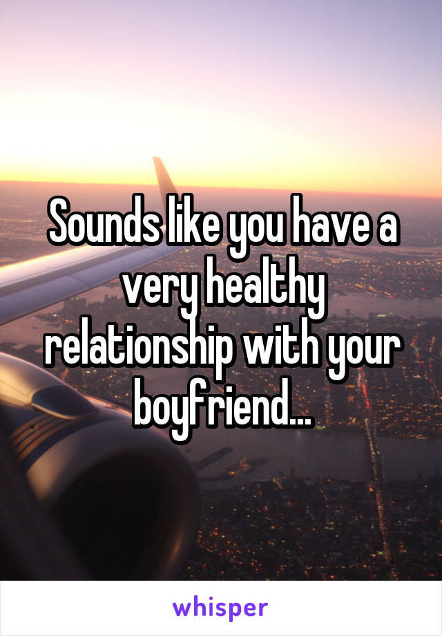 Sounds like you have a very healthy relationship with your boyfriend...