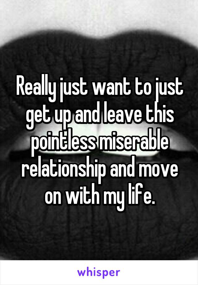 Really just want to just get up and leave this pointless miserable relationship and move on with my life.