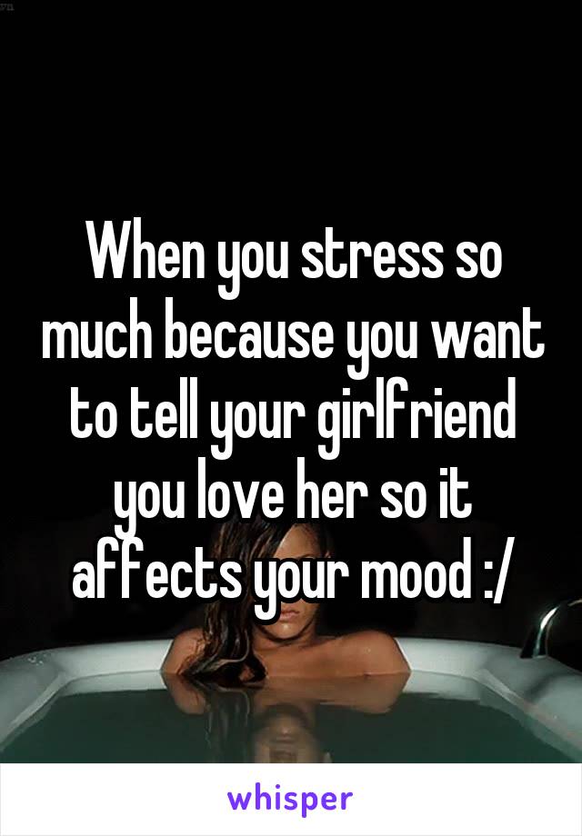 When you stress so much because you want to tell your girlfriend you love her so it affects your mood :/