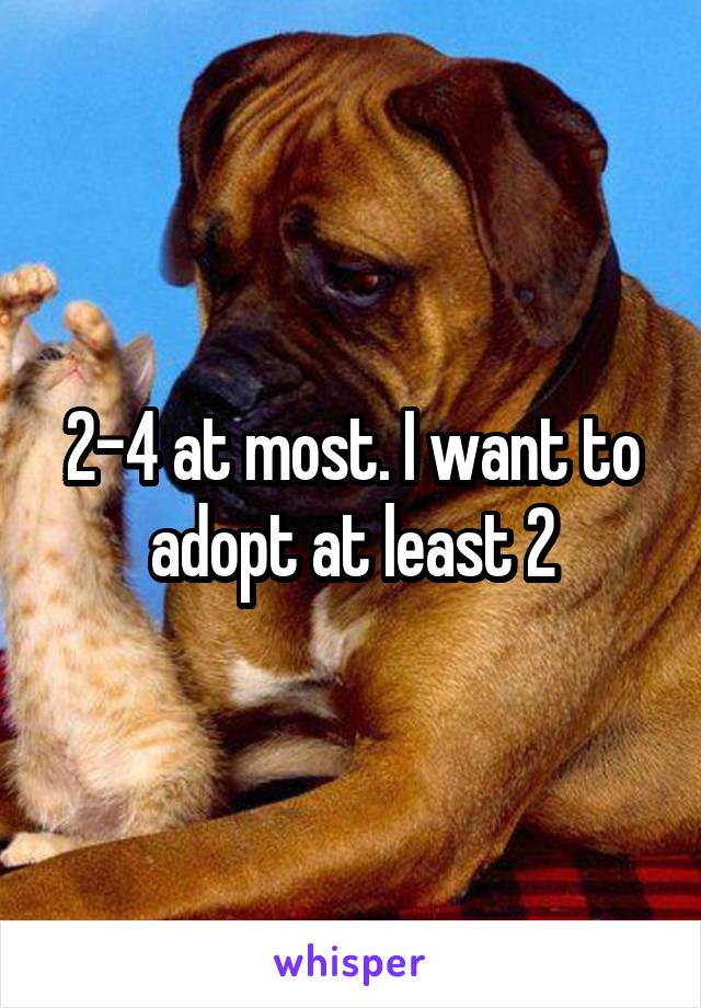 2-4 at most. I want to adopt at least 2