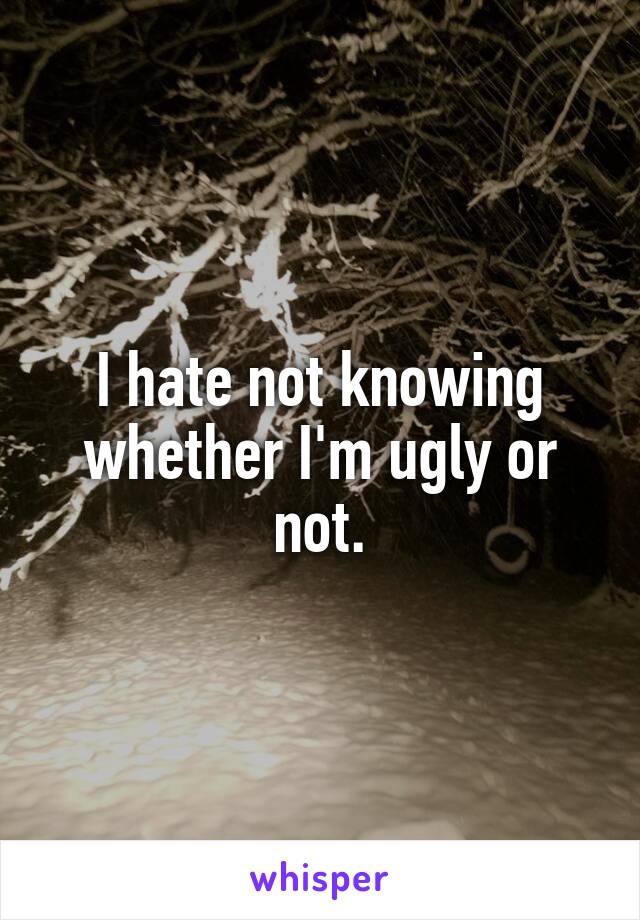 I hate not knowing whether I'm ugly or not.