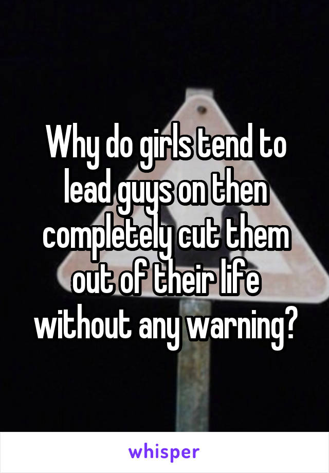 Why do girls tend to lead guys on then completely cut them out of their life without any warning?