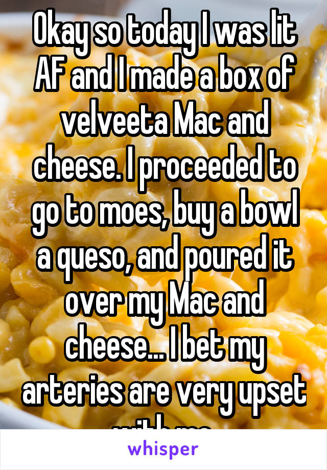 Okay so today I was lit AF and I made a box of velveeta Mac and cheese. I proceeded to go to moes, buy a bowl a queso, and poured it over my Mac and cheese... I bet my arteries are very upset with me.