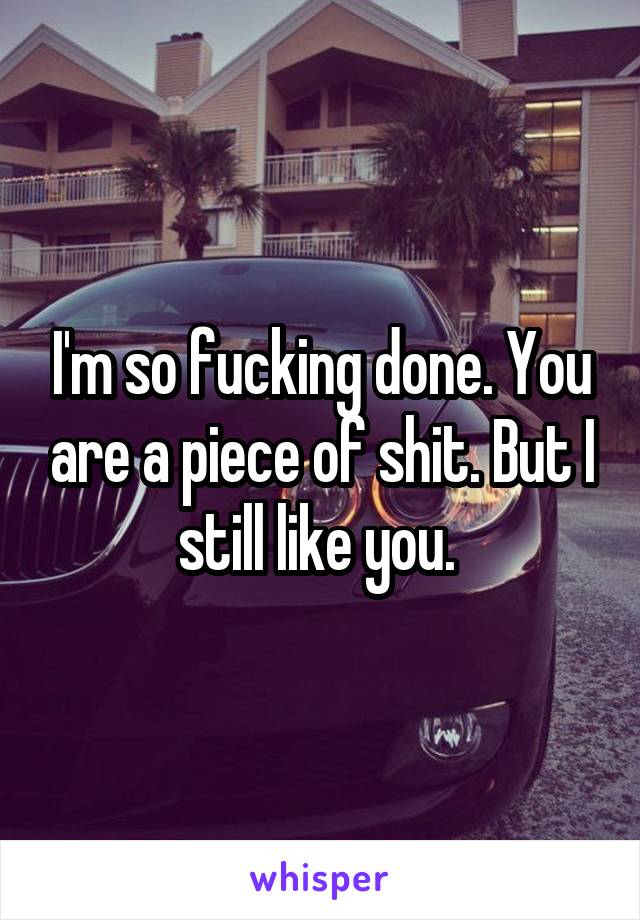 I'm so fucking done. You are a piece of shit. But I still like you. 