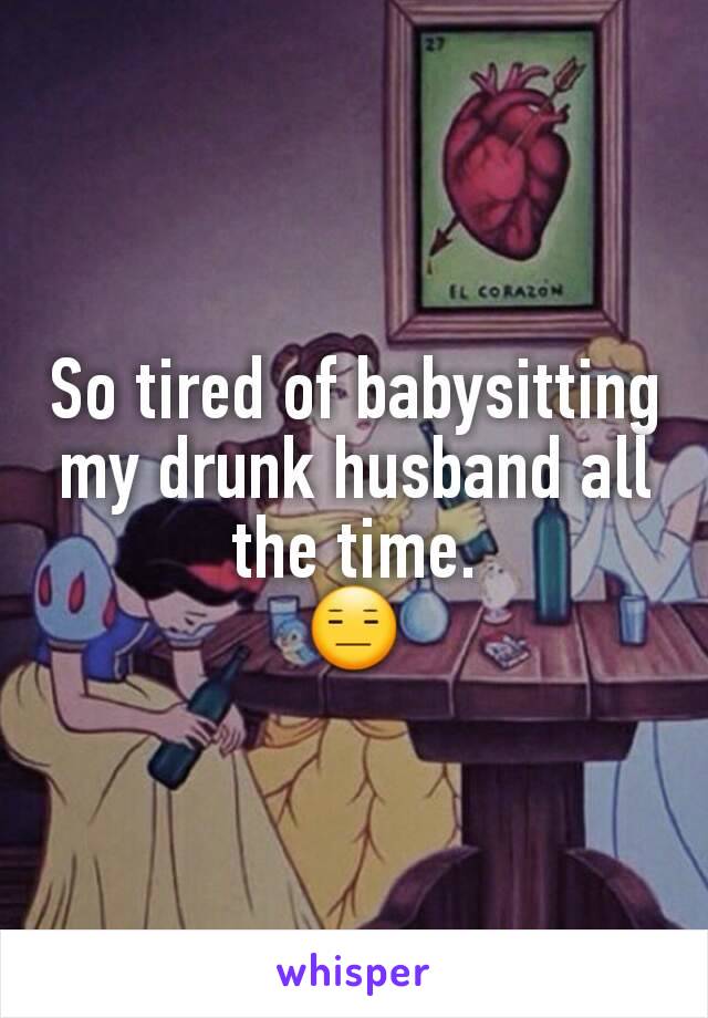 So tired of babysitting my drunk husband all the time.
😑