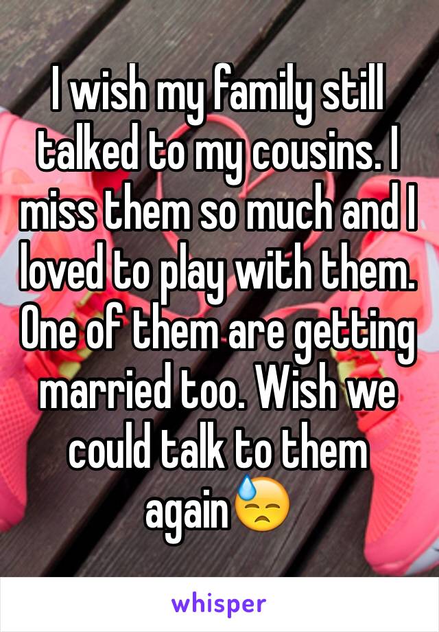 I wish my family still talked to my cousins. I miss them so much and I loved to play with them. One of them are getting married too. Wish we could talk to them again😓