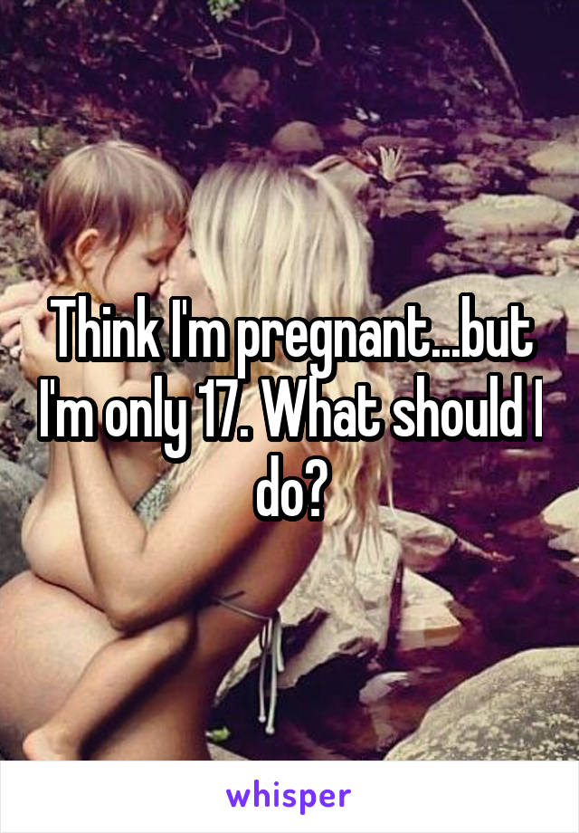 Think I'm pregnant...but I'm only 17. What should I do?