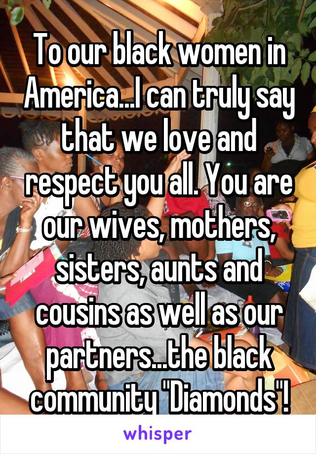 To our black women in America...I can truly say that we love and respect you all. You are our wives, mothers, sisters, aunts and cousins as well as our partners...the black community "Diamonds"!