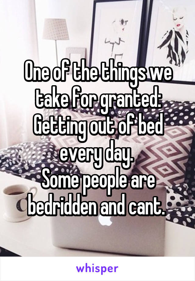 One of the things we take for granted: Getting out of bed every day. 
Some people are bedridden and cant. 