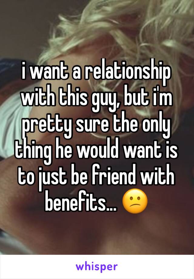 i want a relationship with this guy, but i'm pretty sure the only thing he would want is to just be friend with benefits... 😕