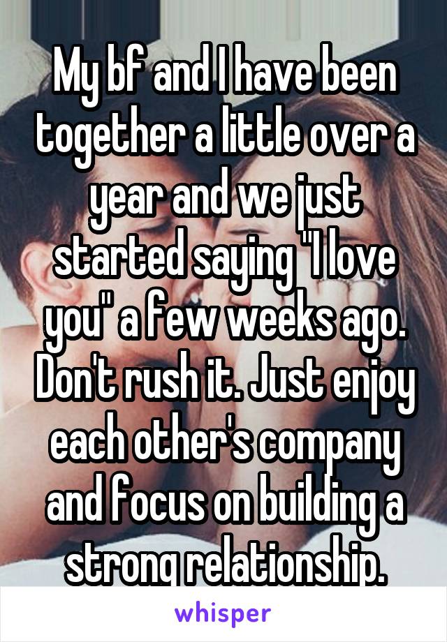 My bf and I have been together a little over a year and we just started saying "I love you" a few weeks ago. Don't rush it. Just enjoy each other's company and focus on building a strong relationship.