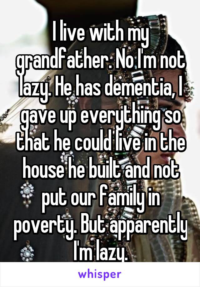 I live with my grandfather. No I'm not lazy. He has dementia, I gave up everything so that he could live in the house he built and not put our family in poverty. But apparently I'm lazy.