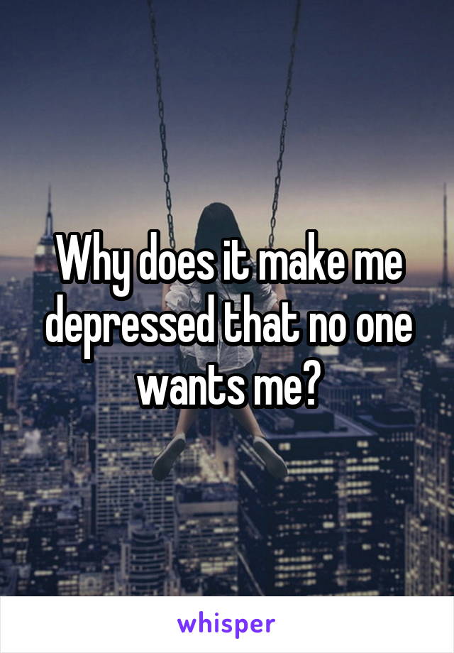 Why does it make me depressed that no one wants me?