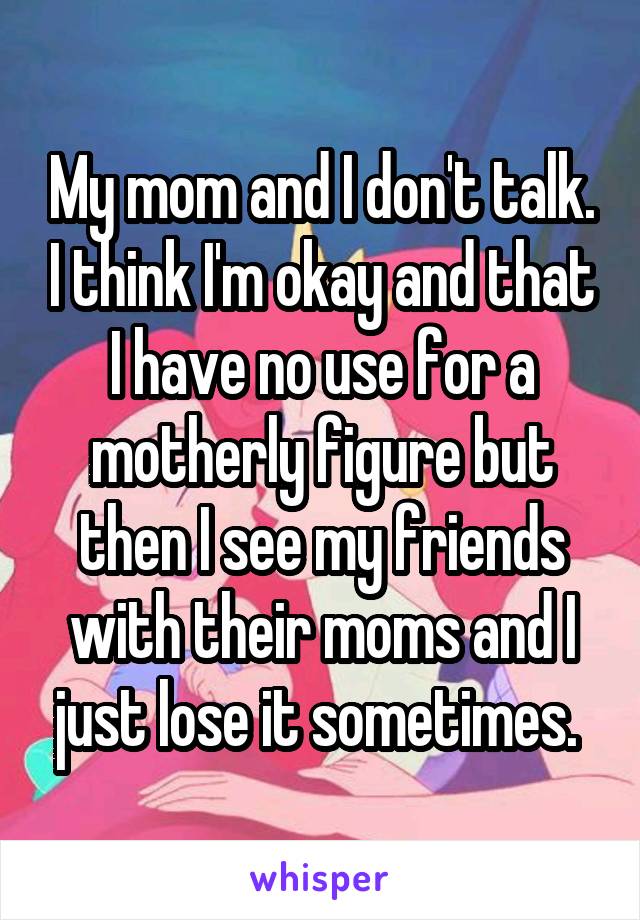 My mom and I don't talk. I think I'm okay and that I have no use for a motherly figure but then I see my friends with their moms and I just lose it sometimes. 