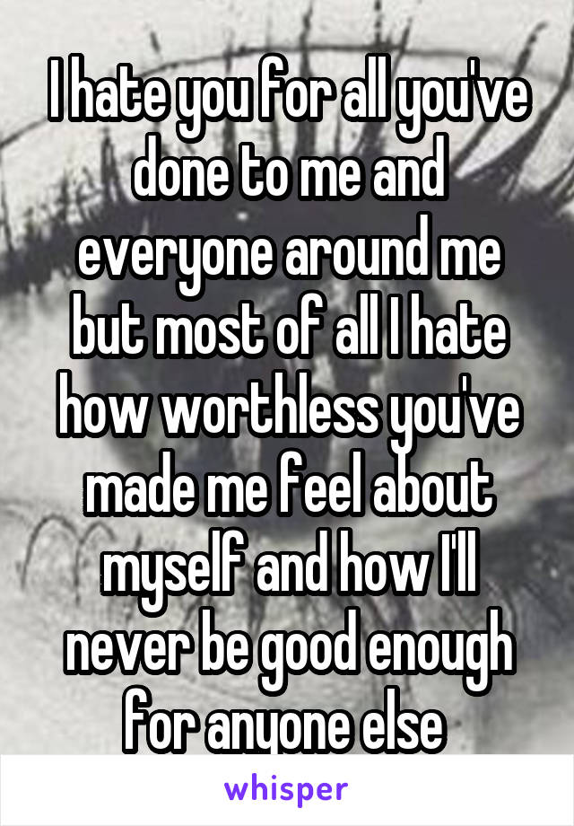 I hate you for all you've done to me and everyone around me but most of all I hate how worthless you've made me feel about myself and how I'll never be good enough for anyone else 