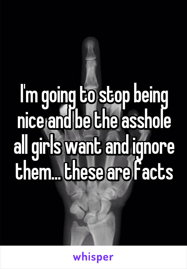 I'm going to stop being nice and be the asshole all girls want and ignore them... these are facts