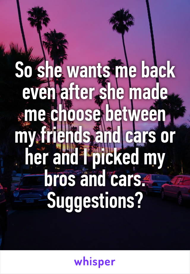 So she wants me back even after she made me choose between my friends and cars or her and I picked my bros and cars. Suggestions?