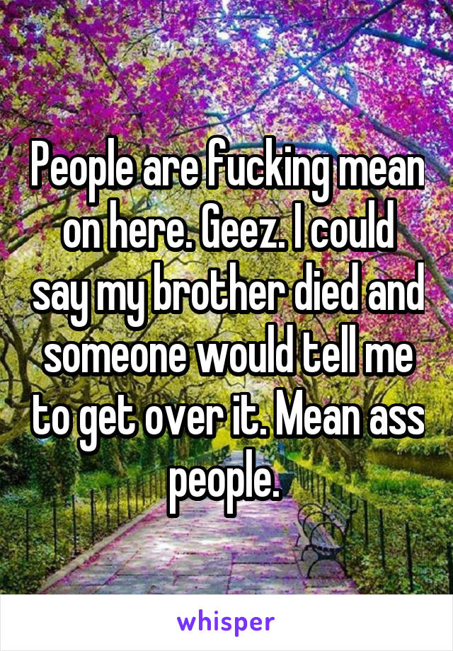 People are fucking mean on here. Geez. I could say my brother died and someone would tell me to get over it. Mean ass people. 