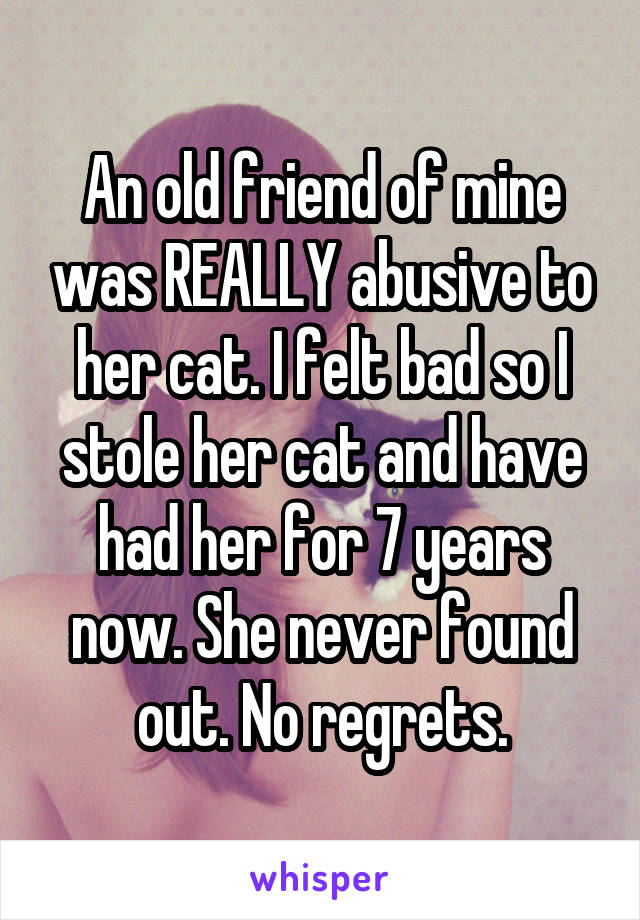 An old friend of mine was REALLY abusive to her cat. I felt bad so I stole her cat and have had her for 7 years now. She never found out. No regrets.