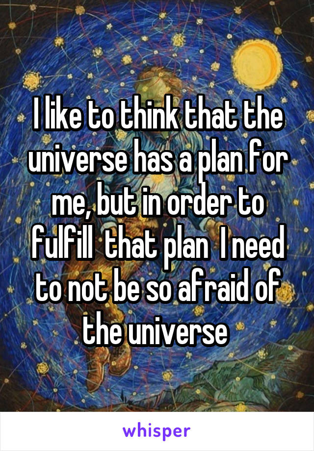 I like to think that the universe has a plan for me, but in order to fulfill  that plan  I need to not be so afraid of the universe 