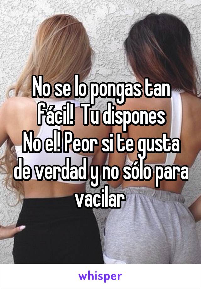 No se lo pongas tan fácil!  Tu dispones
No el! Peor si te gusta de verdad y no sólo para vacilar 