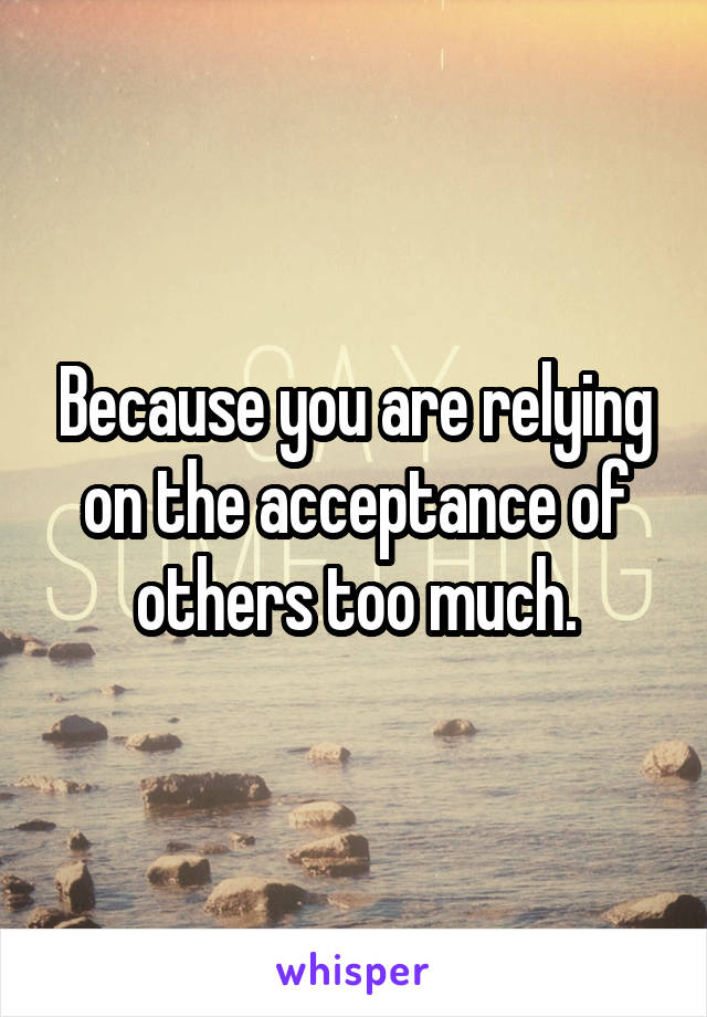 Because you are relying on the acceptance of others too much.