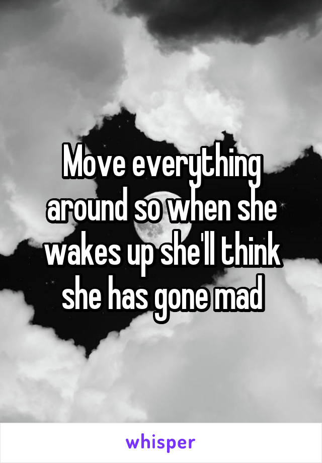 Move everything around so when she wakes up she'll think she has gone mad