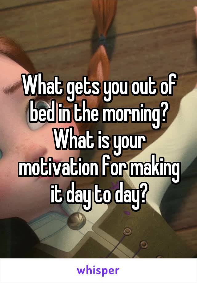 What gets you out of bed in the morning? What is your motivation for making it day to day?