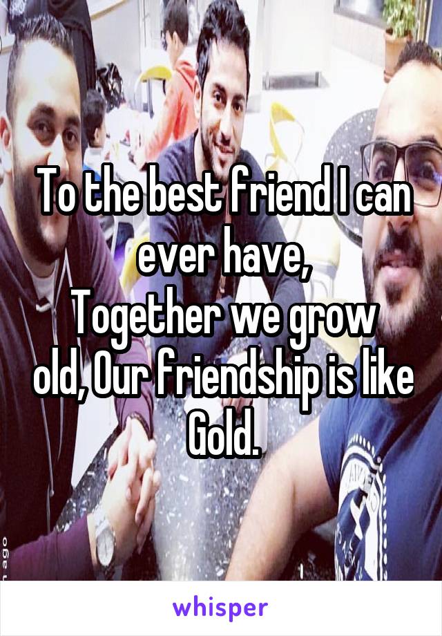 To the best friend I can ever have,
Together we grow old, Our friendship is like Gold.