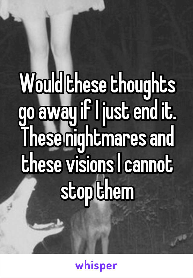 Would these thoughts go away if I just end it. These nightmares and these visions I cannot stop them