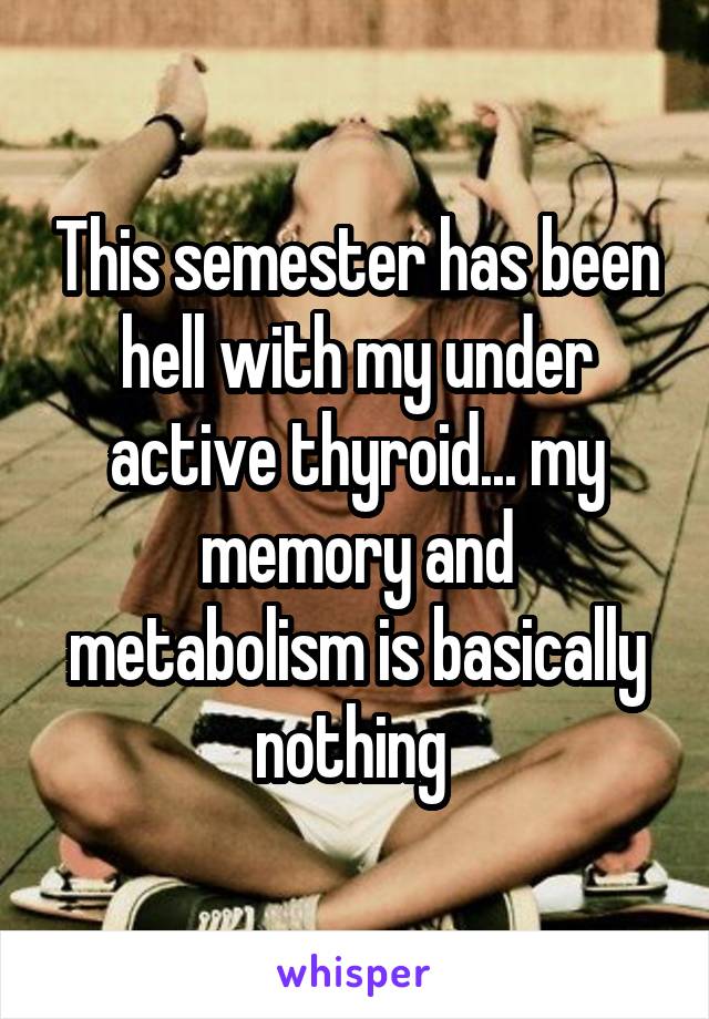 This semester has been hell with my under active thyroid... my memory and metabolism is basically nothing 