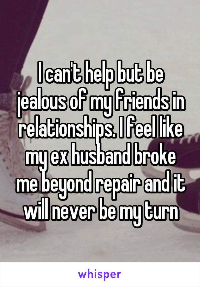 I can't help but be jealous of my friends in relationships. I feel like my ex husband broke me beyond repair and it will never be my turn