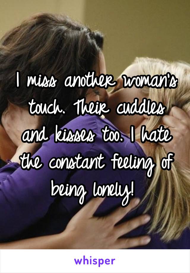 I miss another woman's touch. Their cuddles and kisses too. I hate the constant feeling of being lonely! 