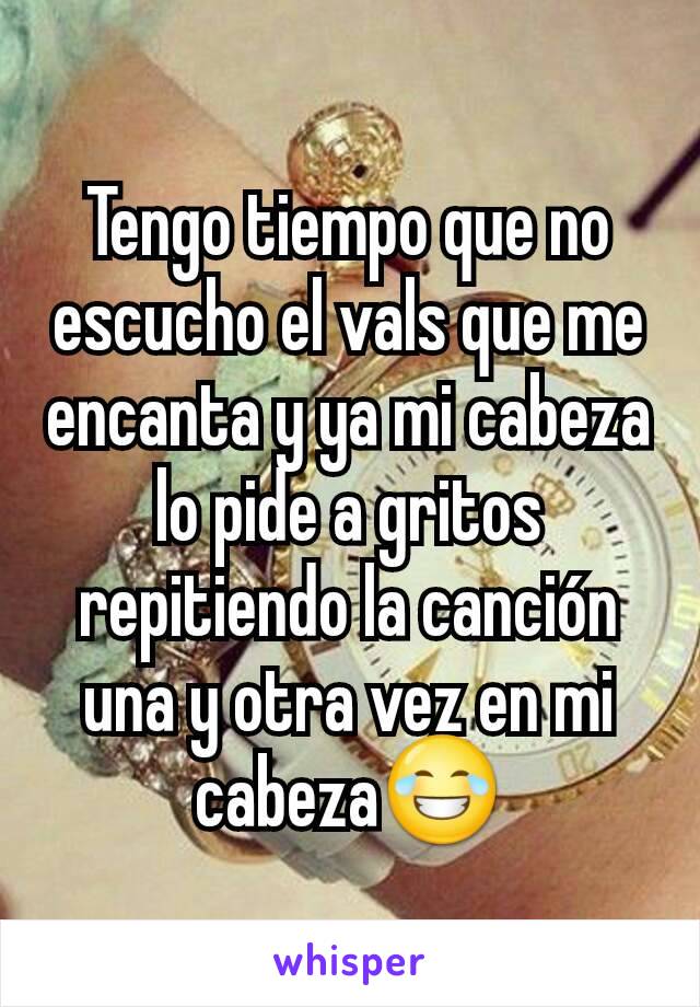 Tengo tiempo que no escucho el vals que me encanta y ya mi cabeza lo pide a gritos repitiendo la canción una y otra vez en mi cabeza😂