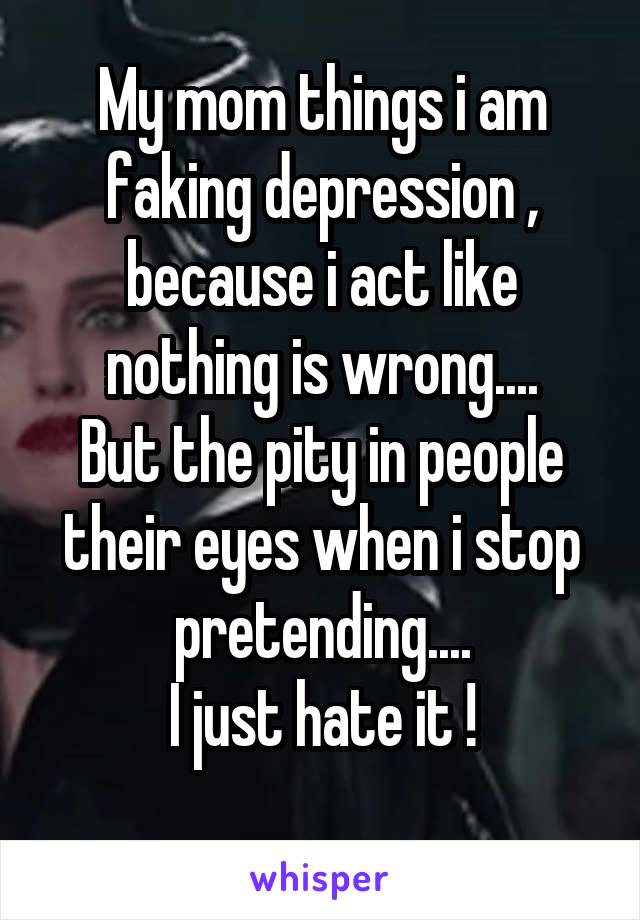 My mom things i am faking depression , because i act like nothing is wrong....
But the pity in people their eyes when i stop pretending....
I just hate it !
