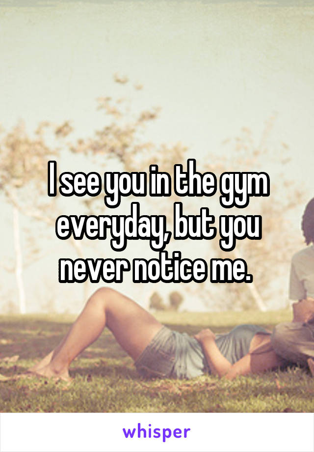 I see you in the gym everyday, but you never notice me. 