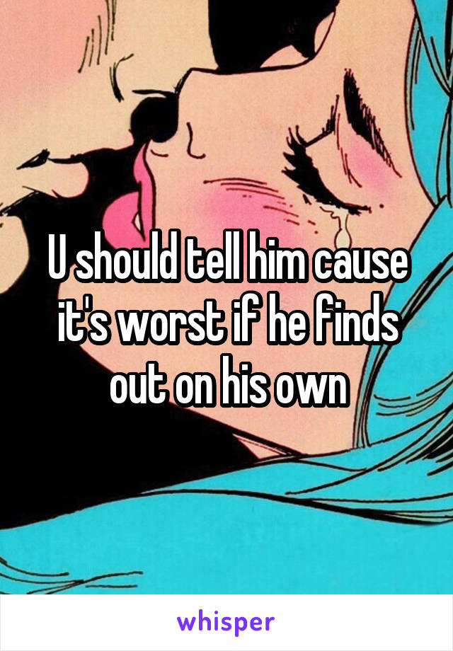 U should tell him cause it's worst if he finds out on his own