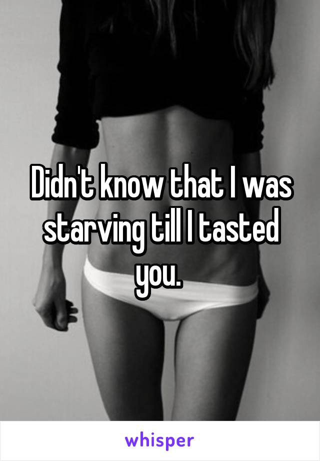 Didn't know that I was starving till I tasted you. 