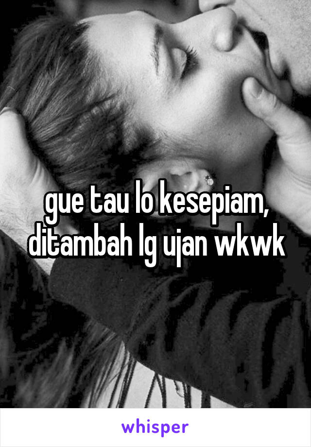 gue tau lo kesepiam, ditambah lg ujan wkwk