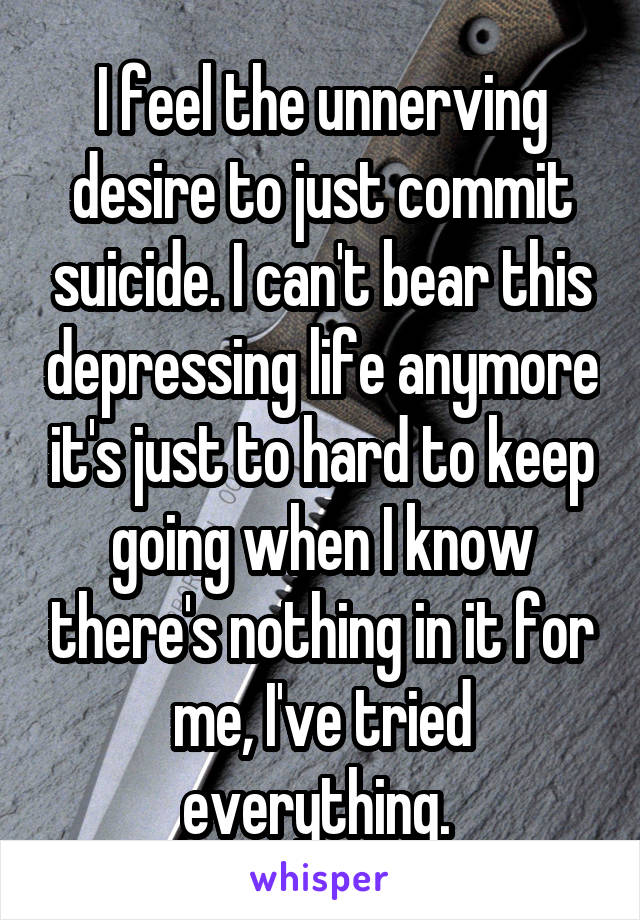 I feel the unnerving desire to just commit suicide. I can't bear this depressing life anymore it's just to hard to keep going when I know there's nothing in it for me, I've tried everything. 