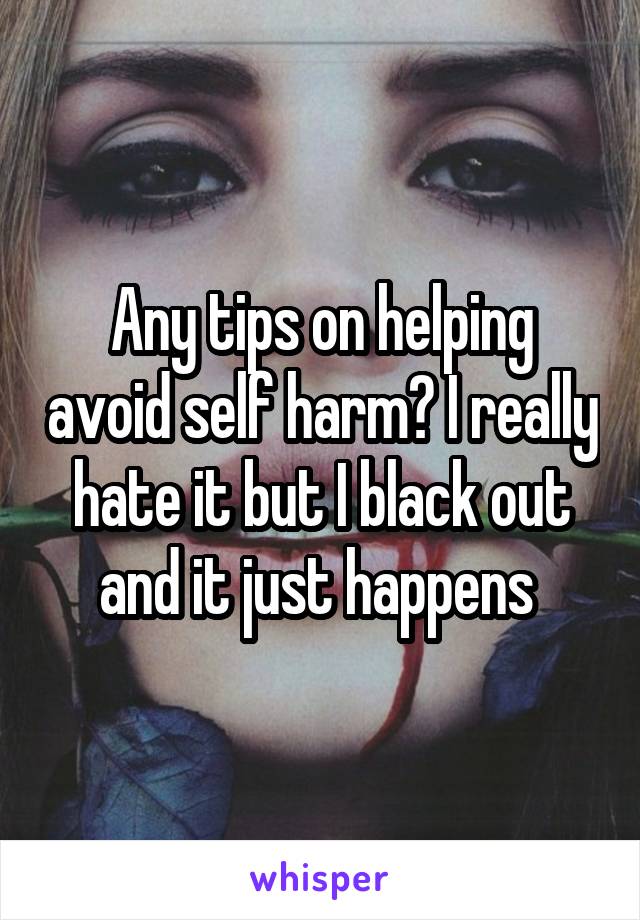 Any tips on helping avoid self harm? I really hate it but I black out and it just happens 