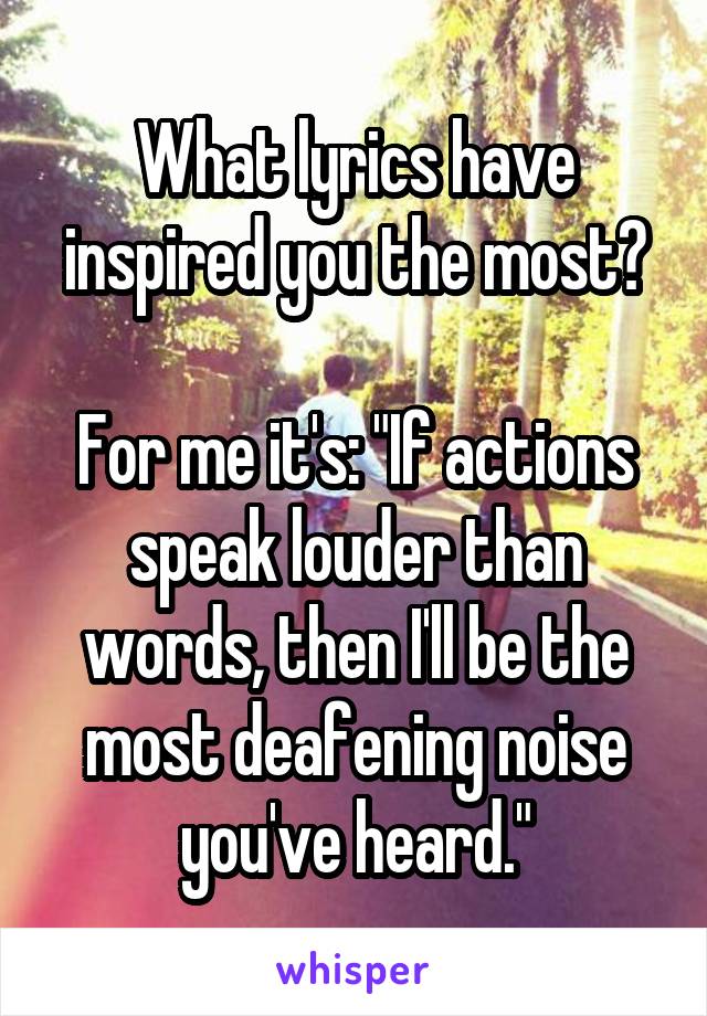 What lyrics have inspired you the most?

For me it's: "If actions speak louder than words, then I'll be the most deafening noise you've heard."