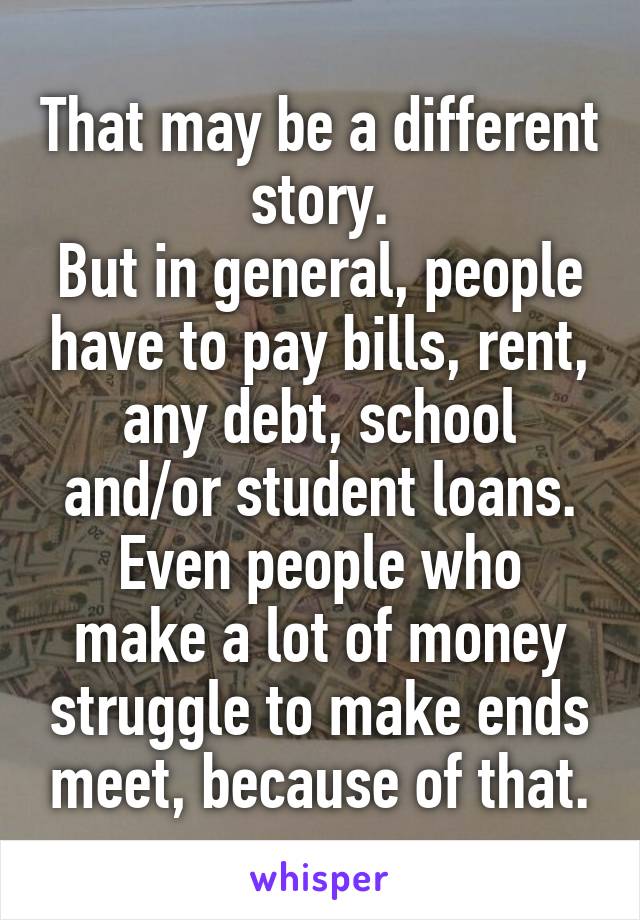 That may be a different story.
But in general, people have to pay bills, rent, any debt, school and/or student loans.
Even people who make a lot of money struggle to make ends meet, because of that.