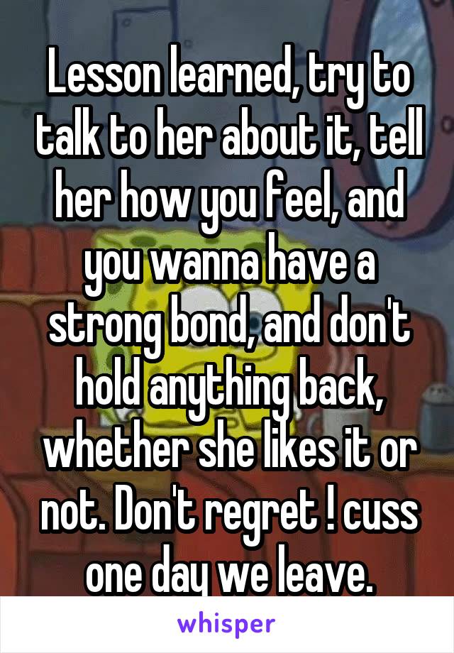 Lesson learned, try to talk to her about it, tell her how you feel, and you wanna have a strong bond, and don't hold anything back, whether she likes it or not. Don't regret ! cuss one day we leave.